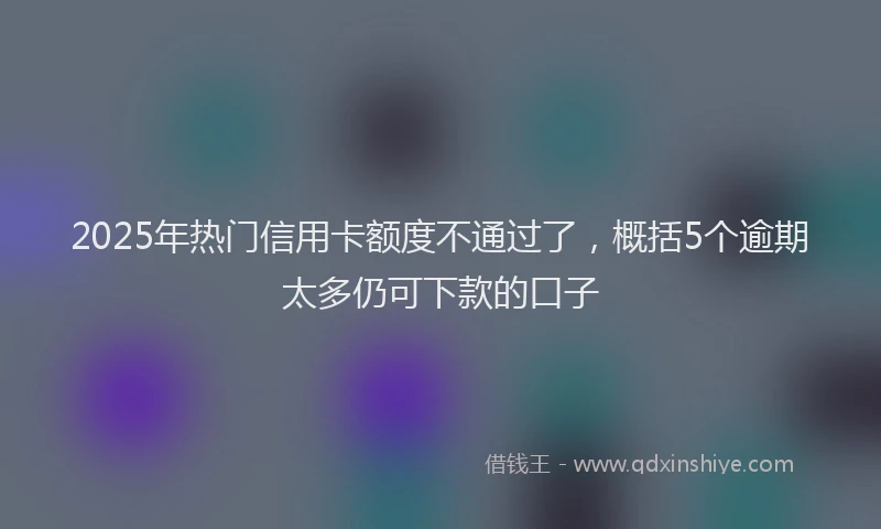 2025年热门信用卡额度不通过了，概括5个逾期太多仍可下款的口子