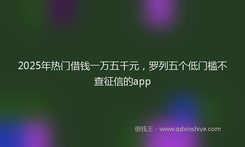 2025年热门借钱一万五千元，罗列五个低门槛不查征信的app