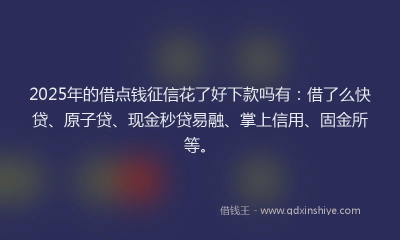 2025年的借点钱征信花了好下款吗有：借了么快贷、原子贷、现金秒贷易融、掌上信用、固金所等。