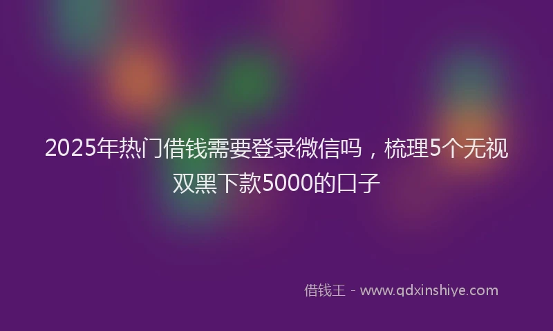 2025年热门借钱需要登录微信吗，梳理5个无视双黑下款5000的口子