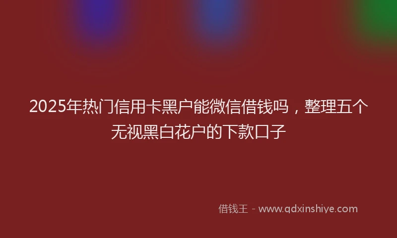 2025年热门信用卡黑户能微信借钱吗，整理五个无视黑白花户的下款口子