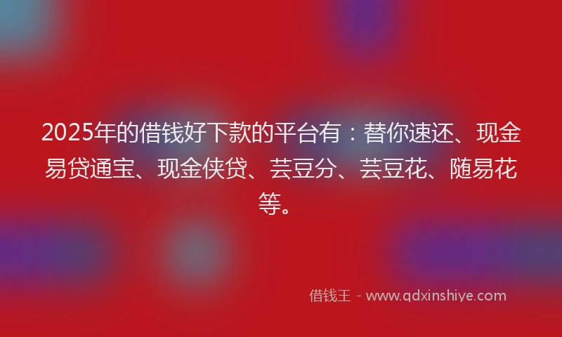 2025年的借钱好下款的平台有：替你速还、现金易贷通宝、现金侠贷、芸豆分、芸豆花、随易花等。