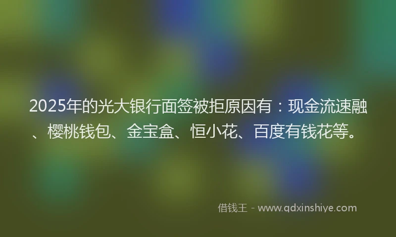 2025年的光大银行面签被拒原因有：现金流速融、樱桃钱包、金宝盒、恒小花、百度有钱花等。