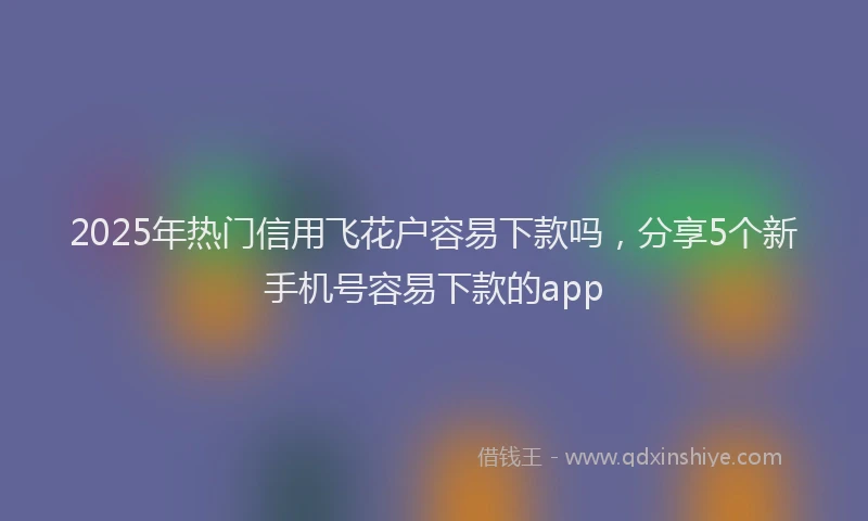 2025年热门信用飞花户容易下款吗，分享5个新手机号容易下款的app