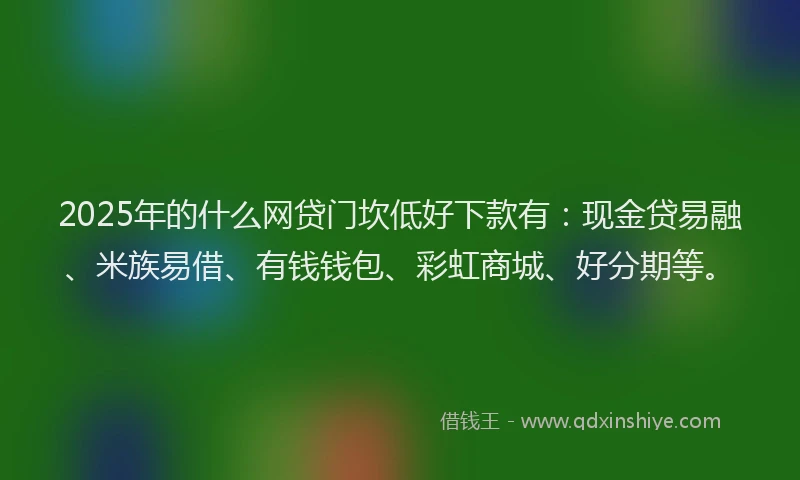 2025年的什么网贷门坎低好下款有：现金贷易融、米族易借、有钱钱包、彩虹商城、好分期等。