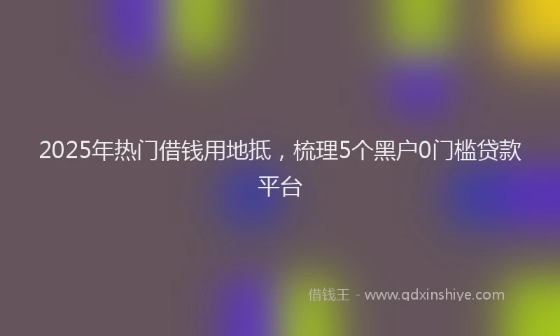 2025年热门借钱用地抵，梳理5个黑户0门槛贷款平台