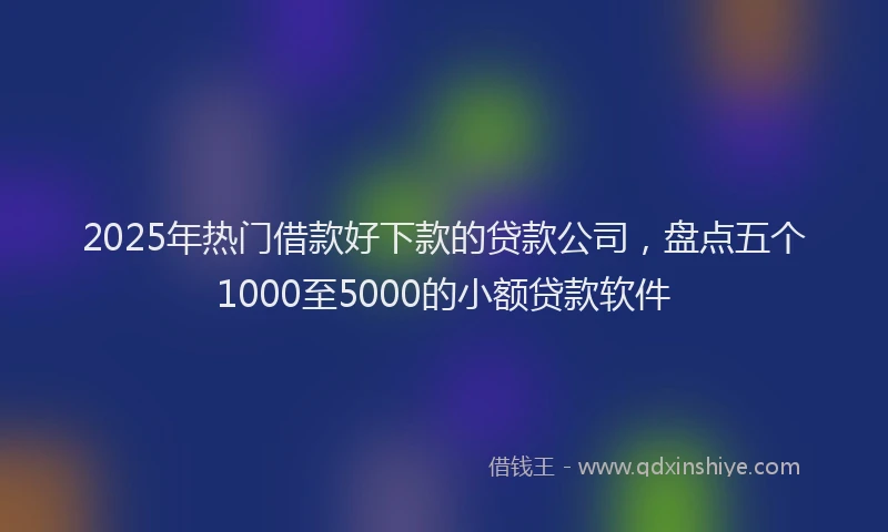 2025年热门借款好下款的贷款公司，盘点五个1000至5000的小额贷款软件