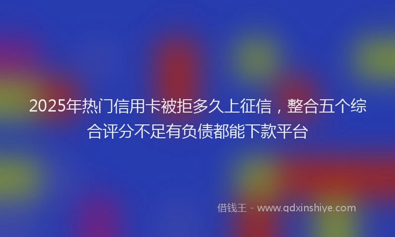 2025年热门信用卡被拒多久上征信，整合五个综合评分不足有负债都能下款平台