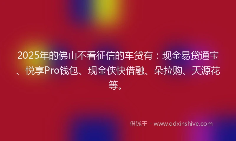 2025年的佛山不看征信的车贷有：现金易贷通宝、悦享Pro钱包、现金侠快借融、朵拉购、天源花等。