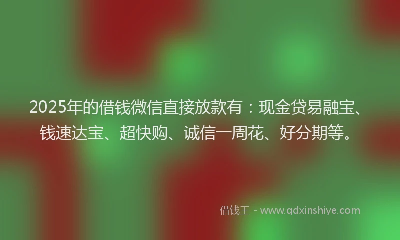 2025年的借钱微信直接放款有：现金贷易融宝、钱速达宝、超快购、诚信一周花、好分期等。