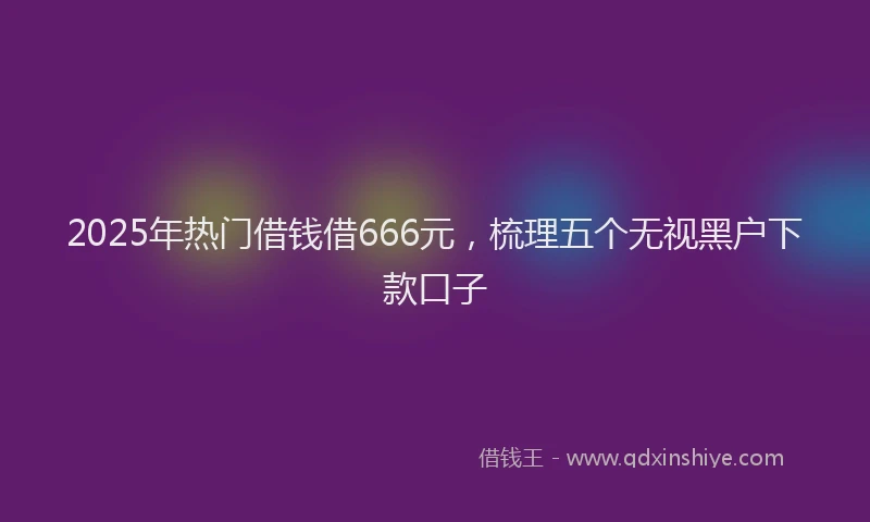 2025年热门借钱借666元，梳理五个无视黑户下款口子