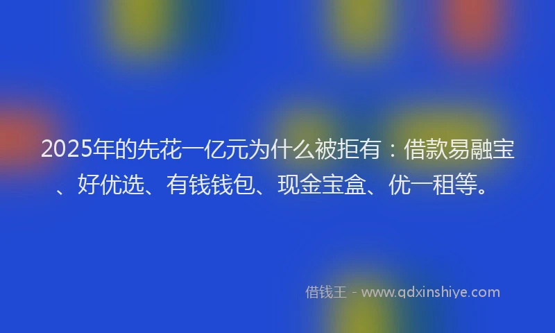2025年的先花一亿元为什么被拒有：借款易融宝、好优选、有钱钱包、现金宝盒、优一租等。