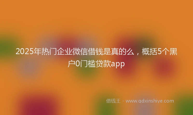 2025年热门企业微信借钱是真的么，概括5个黑户0门槛贷款app