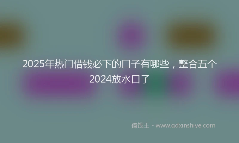 2025年热门借钱必下的口子有哪些，整合五个2024放水口子