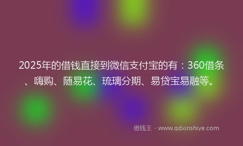 2025年的借钱直接到微信支付宝的有：360借条、嗨购、随易花、琉璃分期、易贷宝易融等。