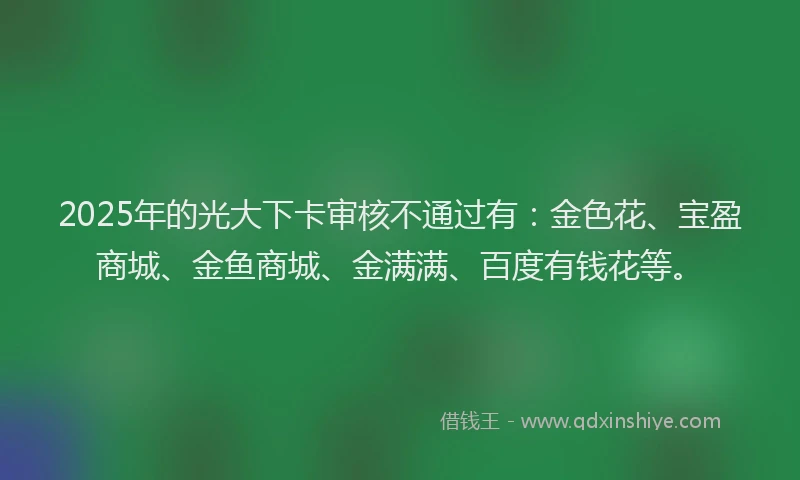 2025年的光大下卡审核不通过有：金色花、宝盈商城、金鱼商城、金满满、百度有钱花等。