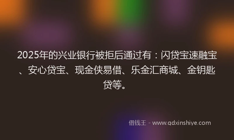 2025年的兴业银行被拒后通过有：闪贷宝速融宝、安心贷宝、现金侠易借、乐金汇商城、金钥匙贷等。