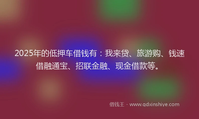 2025年的低押车借钱有：我来贷、旅游购、钱速借融通宝、招联金融、现金借款等。