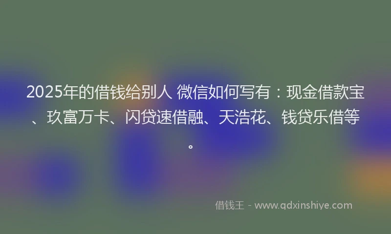 2025年的借钱给别人 微信如何写有：现金借款宝、玖富万卡、闪贷速借融、天浩花、钱贷乐借等。