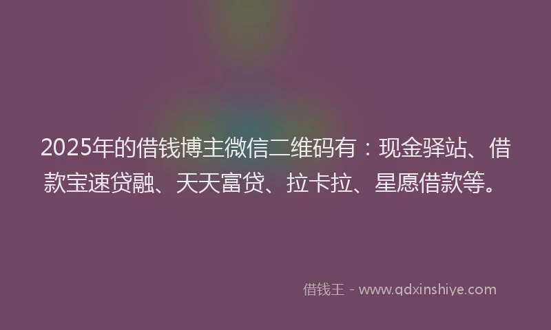 2025年的借钱博主微信二维码有：现金驿站、借款宝速贷融、天天富贷、拉卡拉、星愿借款等。