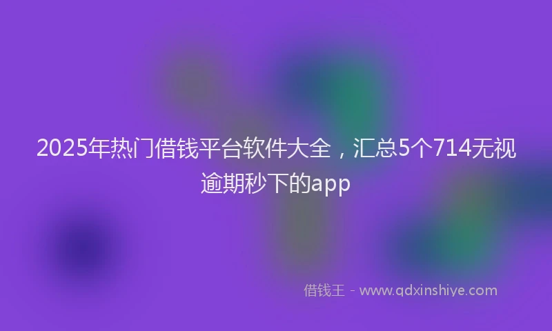 2025年热门借钱平台软件大全，汇总5个714无视逾期秒下的app