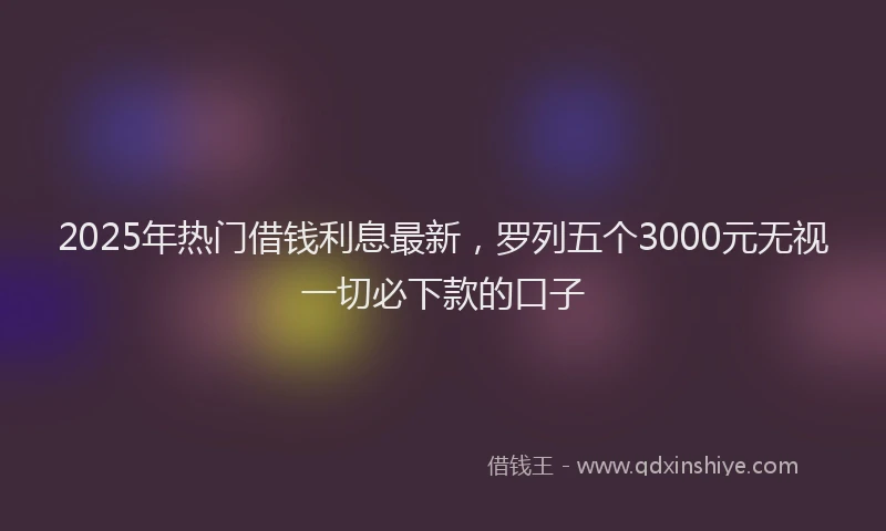 2025年热门借钱利息最新，罗列五个3000元无视一切必下款的口子