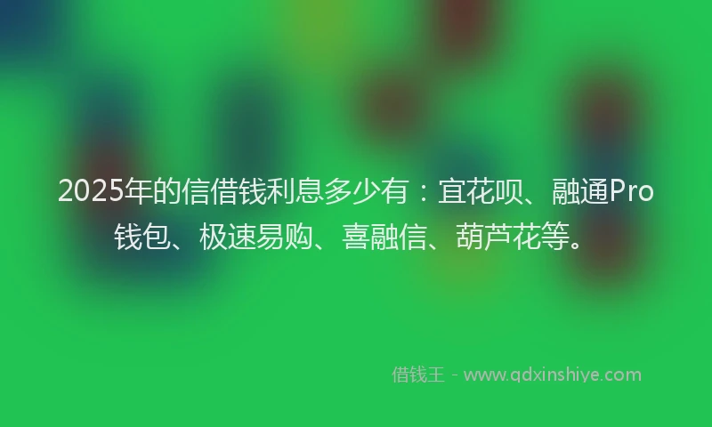 2025年的信借钱利息多少有：宜花呗、融通Pro钱包、极速易购、喜融信、葫芦花等。