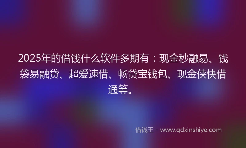 2025年的借钱什么软件多期有：现金秒融易、钱袋易融贷、超爱速借、畅贷宝钱包、现金侠快借通等。