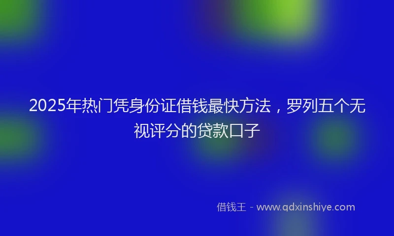 2025年热门凭身份证借钱最快方法，罗列五个无视评分的贷款口子