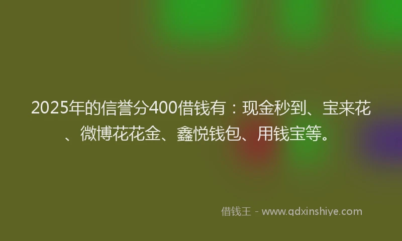 2025年的信誉分400借钱有：现金秒到、宝来花、微博花花金、鑫悦钱包、用钱宝等。