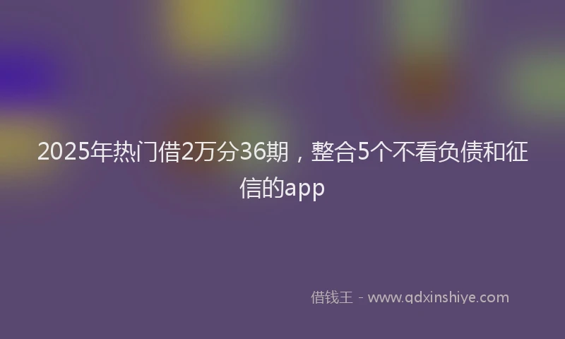 2025年热门借2万分36期，整合5个不看负债和征信的app