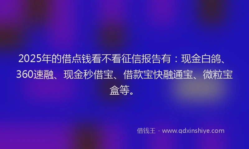 2025年的借点钱看不看征信报告有：现金白鸽、360速融、现金秒借宝、借款宝快融通宝、微粒宝盒等。