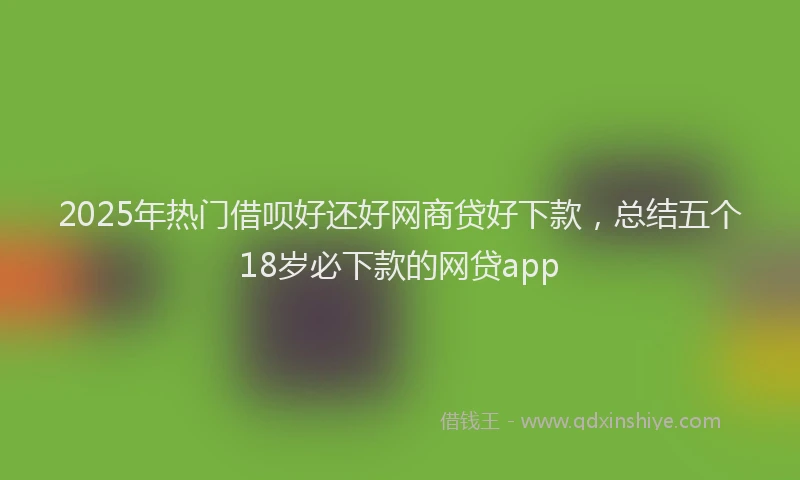 2025年热门借呗好还好网商贷好下款，总结五个18岁必下款的网贷app