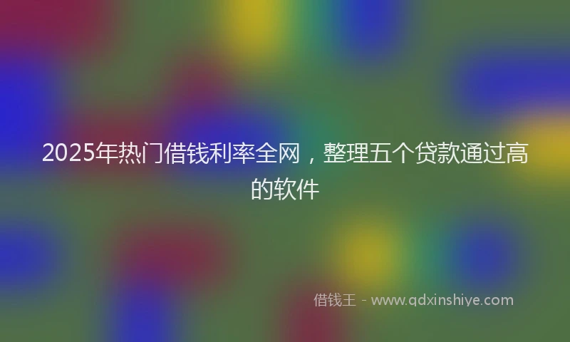 2025年热门借钱利率全网，整理五个贷款通过高的软件