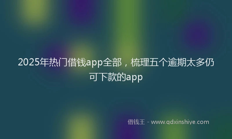 2025年热门借钱app全部，梳理五个逾期太多仍可下款的app