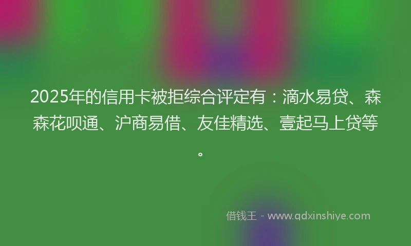 2025年的信用卡被拒综合评定有：滴水易贷、森森花呗通、沪商易借、友佳精选、壹起马上贷等。