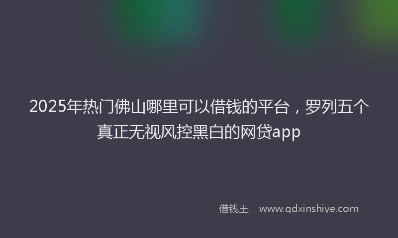 2025年热门佛山哪里可以借钱的平台，罗列五个真正无视风控黑白的网贷app