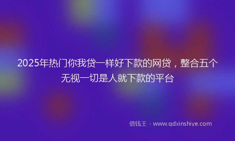 2025年热门你我贷一样好下款的网贷，整合五个无视一切是人就下款的平台