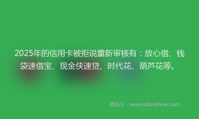 2025年的信用卡被拒说重新审核有：放心借、钱袋速借宝、现金侠速贷、时代花、葫芦花等。