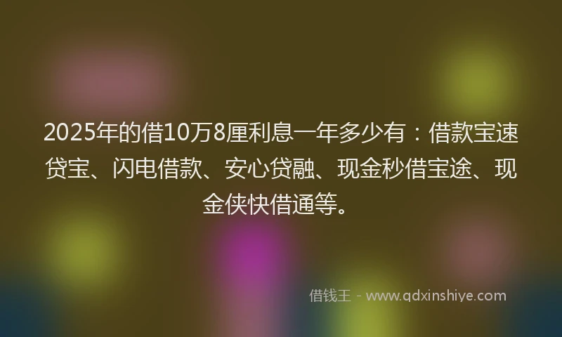 2025年的借10万8厘利息一年多少有：借款宝速贷宝、闪电借款、安心贷融、现金秒借宝途、现金侠快借通等。