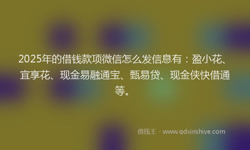2025年的借钱款项微信怎么发信息有：盈小花、宜享花、现金易融通宝、甄易贷、现金侠快借通等。