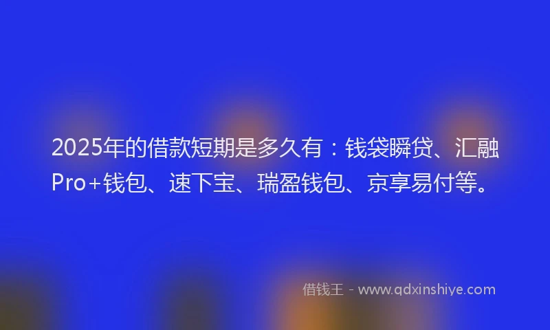 2025年的借款短期是多久有：钱袋瞬贷、汇融Pro+钱包、速下宝、瑞盈钱包、京享易付等。