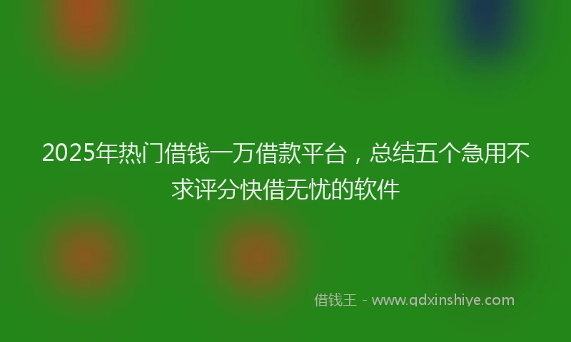 2025年热门借钱一万借款平台，总结五个急用不求评分快借无忧的软件