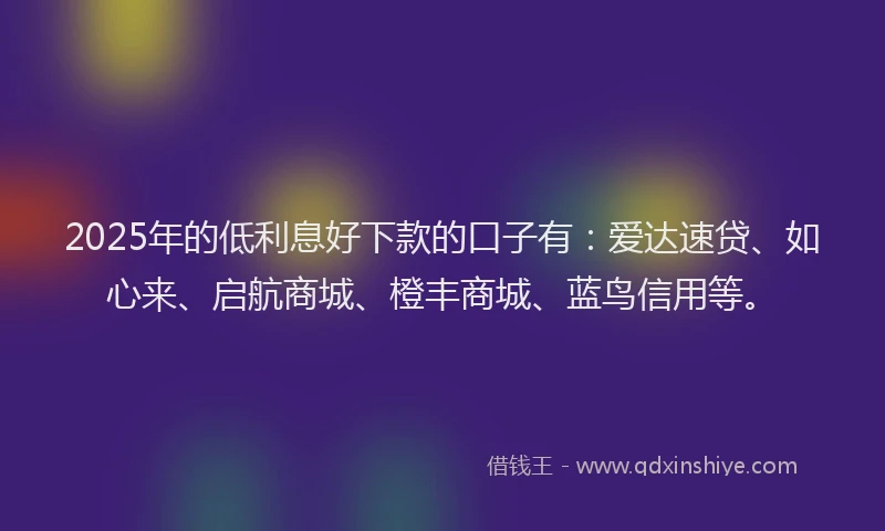 2025年的低利息好下款的口子有：爱达速贷、如心来、启航商城、橙丰商城、蓝鸟信用等。