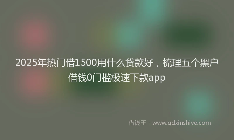 2025年热门借1500用什么贷款好，梳理五个黑户借钱0门槛极速下款app