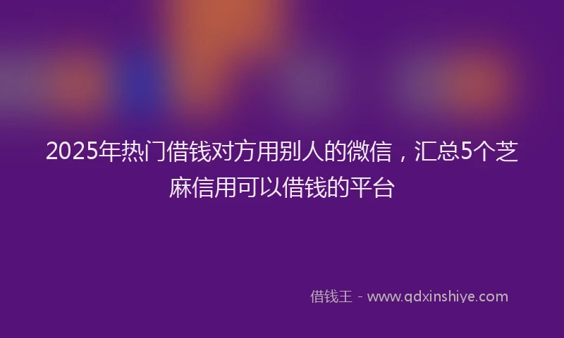 2025年热门借钱对方用别人的微信，汇总5个芝麻信用可以借钱的平台