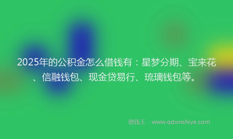 2025年的公积金怎么借钱有：星梦分期、宝来花、信融钱包、现金贷易行、琉璃钱包等。