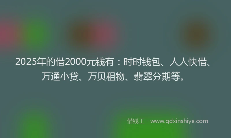 2025年的借2000元钱有：时时钱包、人人快借、万通小贷、万贝租物、翡翠分期等。