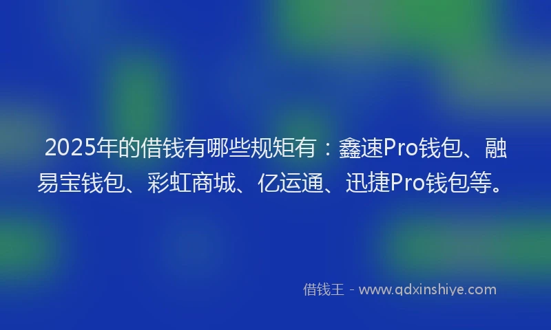 2025年的借钱有哪些规矩有：鑫速Pro钱包、融易宝钱包、彩虹商城、亿运通、迅捷Pro钱包等。
