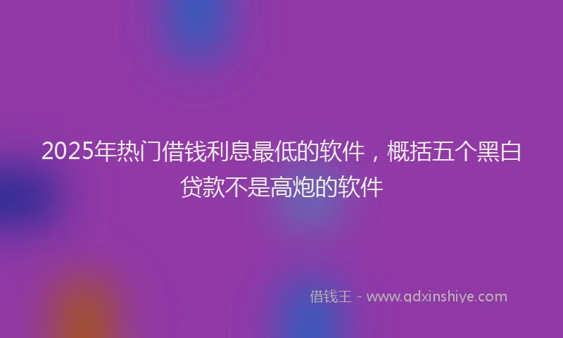 2025年热门借钱利息最低的软件，概括五个黑白贷款不是高炮的软件